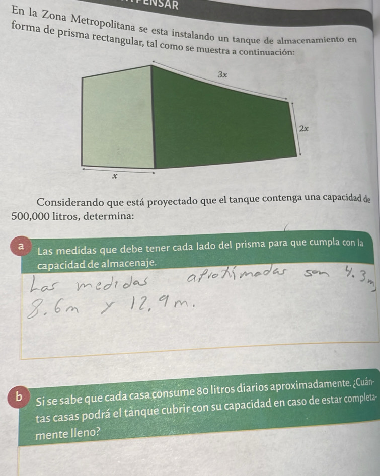 En la Zona Metropolitana se esta instalando un tanque de almacenamiento en 
forma de prisma rectangular, tal como se muestra a continuación 
Considerando que está proyectado que el tanque contenga una capacidad de
500,000 litros, determina: 
a Las medidas que debe tener cada lado del prisma para que cumpla con la 
capacidad de almacenaje. 
b Si se sabe que cada casa çonsume 80 litros diarios aproximadamente. ¿Cuán- 
tas casas podrá el tanque cubrir con su capacidad en caso de estar completa- 
mente lleno?