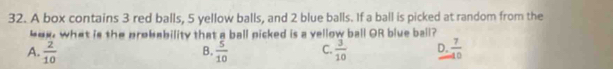 A box contains 3 red balls, 5 yellow balls, and 2 blue balls. If a ball is picked at random from the
box, what is the probability that a ball picked is a vellow ball OR blue ball?
A.  2/10   5/10  C.  3/10  D.  7/40 
B.