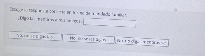 Escoge la respuesta correcta en forma de mandado familiar:
¿Digo las mentiras a mis amigos?
No, no se digas las. No, no se las digas. No, no digas mentiras se.