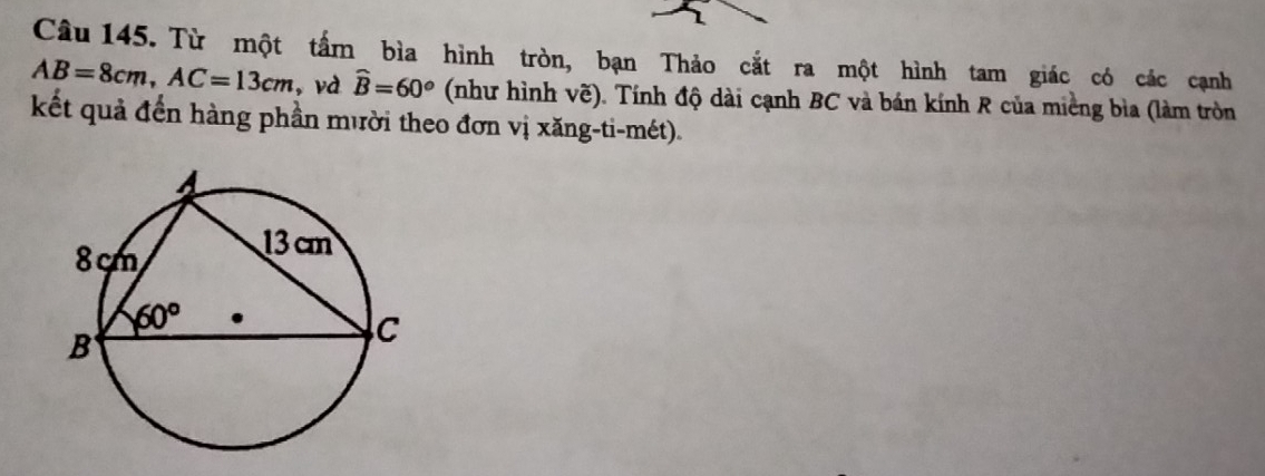 Từ một tấm bìa hình tròn, bạn Thảo cắt ra một hình tam giác có các cạnh
AB=8cm,AC=13cm , và widehat B=60° (như hình vẽ). Tính độ dài cạnh BC và bán kính R của miềng bìa (làm tròn
kết quả đến hàng phần mười theo đơn vị xăng-ti-mét).