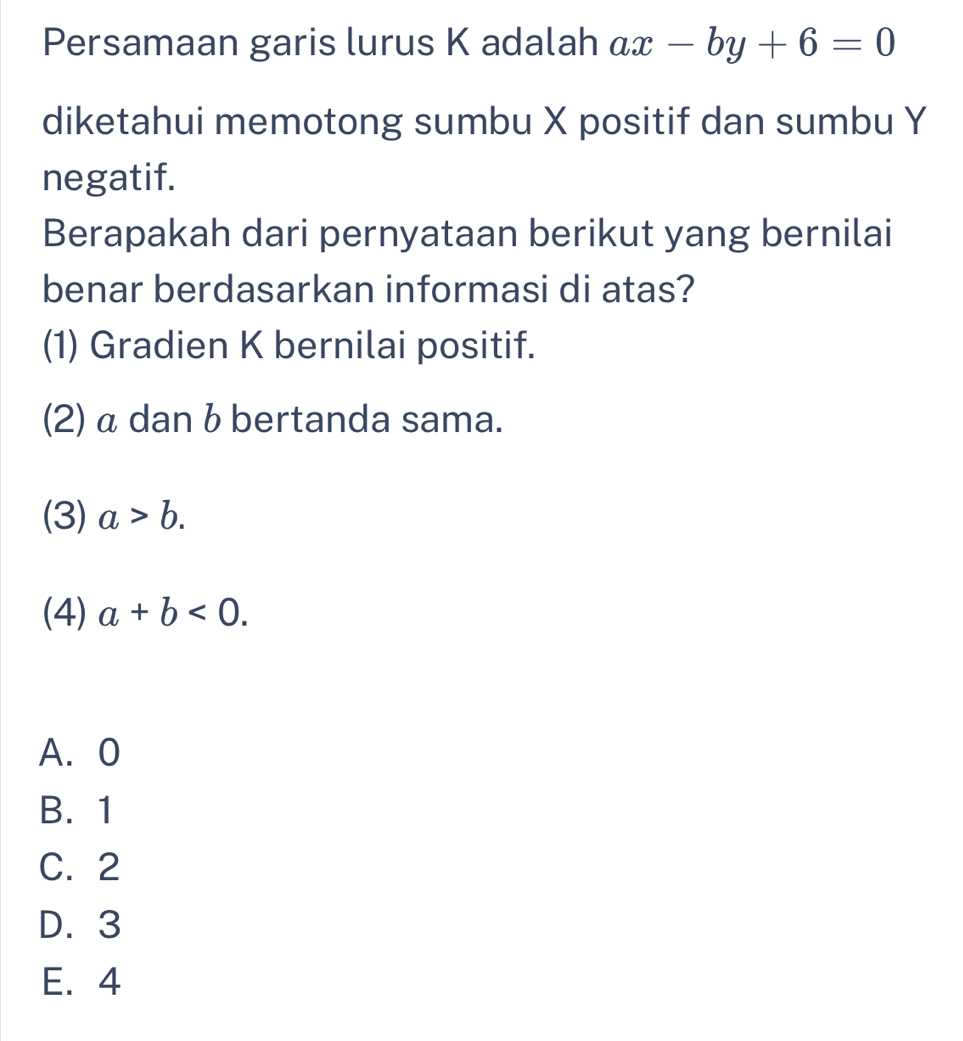 Persamaan garis lurus K adalah ax-by+6=0
diketahui memotong sumbu X positif dan sumbu Y
negatif.
Berapakah dari pernyataan berikut yang bernilai
benar berdasarkan informasi di atas?
(1) Gradien K bernilai positif.
(2) α dan b bertanda sama.
(3) a>b. 
(4) a+b<0</tex>. 
A. 0
B. 1
C. 2
D. 3
E. 4