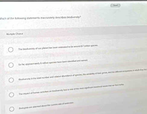 Savet
Which of the following statements inaccurately describes biodiversity?
Multiple Choice
The biodiversity of our planet has been estimated to be around B. 7 million species
So far, approxmately 6 million species have been identified and named.
Eodiversity is the total number and relative abundance of species, the varability of their gewm, and the diferent ecuoms in which Hvy he
The empect of human activities on biodiversity loxs is one of the most urgnificans bomfical rousm tut we face loday
Biologists are alarmed about the curint rase of extacion.