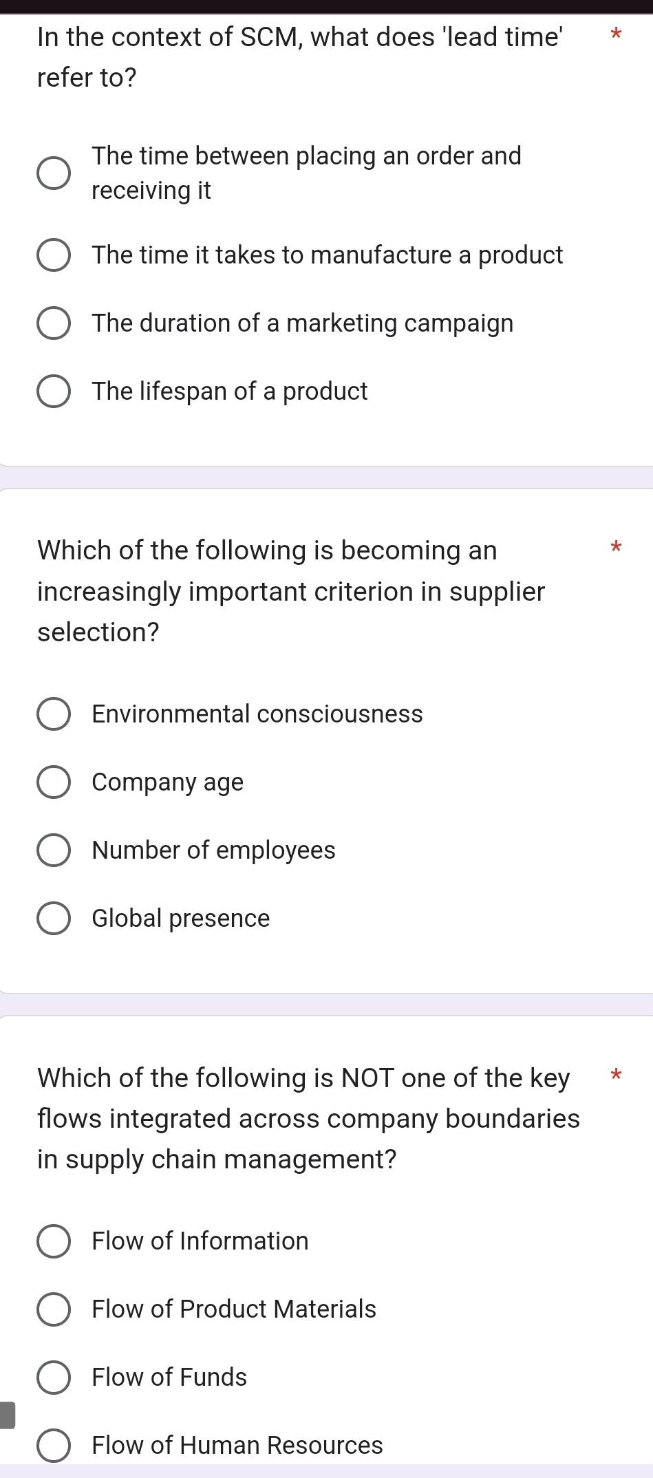 In the context of SCM, what does 'lead time'
refer to?
The time between placing an order and
receiving it
The time it takes to manufacture a product
The duration of a marketing campaign
The lifespan of a product
Which of the following is becoming an
increasingly important criterion in supplier
selection?
Environmental consciousness
Company age
Number of employees
Global presence
Which of the following is NOT one of the key *
flows integrated across company boundaries
in supply chain management?
Flow of Information
Flow of Product Materials
Flow of Funds
Flow of Human Resources