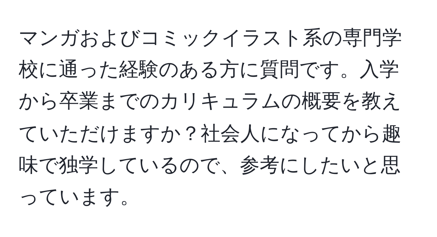 マンガおよびコミックイラスト系の専門学校に通った経験のある方に質問です。入学から卒業までのカリキュラムの概要を教えていただけますか？社会人になってから趣味で独学しているので、参考にしたいと思っています。