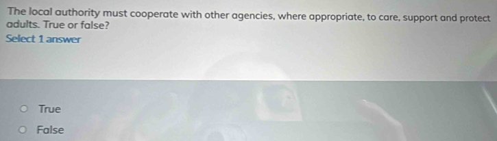 The local authority must cooperate with other agencies, where appropriate, to care, support and protect
adults. True or false?
Select 1 answer
True
False