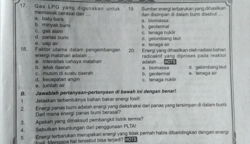 Gas LPG yang digunakan untuk 19. Sumber energi terbarukan yang dihasilkan
memasak berasal dari ....
a batu bara a. biomassa dan disimpan di dalam bumi disebut ....
b. minyak bumi
c. gas alam b. geotermal
d. panas bumi c. tenaga nuklir
e. uap air e. tenaga air d. gelombang laut
18. Faktor utama dalam pengembangan 20. Energi yang dihasilkan oleh radiasi bahan
energi matahari adalah
a intensitas cahaya matahar adalah .... HOTS radioaktif yang diproses pada reaktor
b. letak daerah
c. musim di suatu daerah b. geotermal a. biomassa d. gelombang laut e. tenaga air
d. kecepatan angin
e. jumlah air c. tenaga nuklir
B. Jawablah pertanyaan-pertanyaan di bawah ini dengan benarí
1. Jelaskan terbentuknya bahan bakar energi fosil!
2. Energi panas bumi adalah energi yang diekstraksi dari panas yang tersimpan di dalam bumi.
Dari mana energi panas bumi berasal?
3. Apakah yang dimaksud pembangkit listrik termis?
4. Sebutkan keuntungan dari penggunaan PLTA!
5. Energi terbarukan merupakan energi yang tidak pernah habis dibandingkan dengan energi
fosil Mengapa hal tersebut bisa terjadi ? HOTS