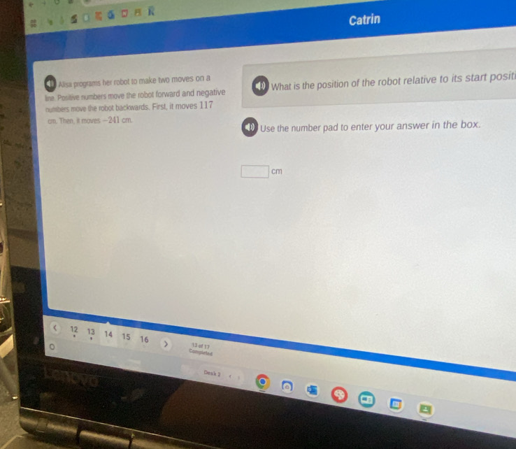 Catrin 
Alisa programs her robot to make two moves on a 
line. Positive numbers move the robot forward and negative What is the position of the robot relative to its start positi 
numbers move the robot backwards. First, it moves 117
cm. Then, it moves - 241 cm. 
Use the number pad to enter your answer in the box.
□ cm < <tex>12 13 14 15 16 13 of 17
Completed 
Deak 2