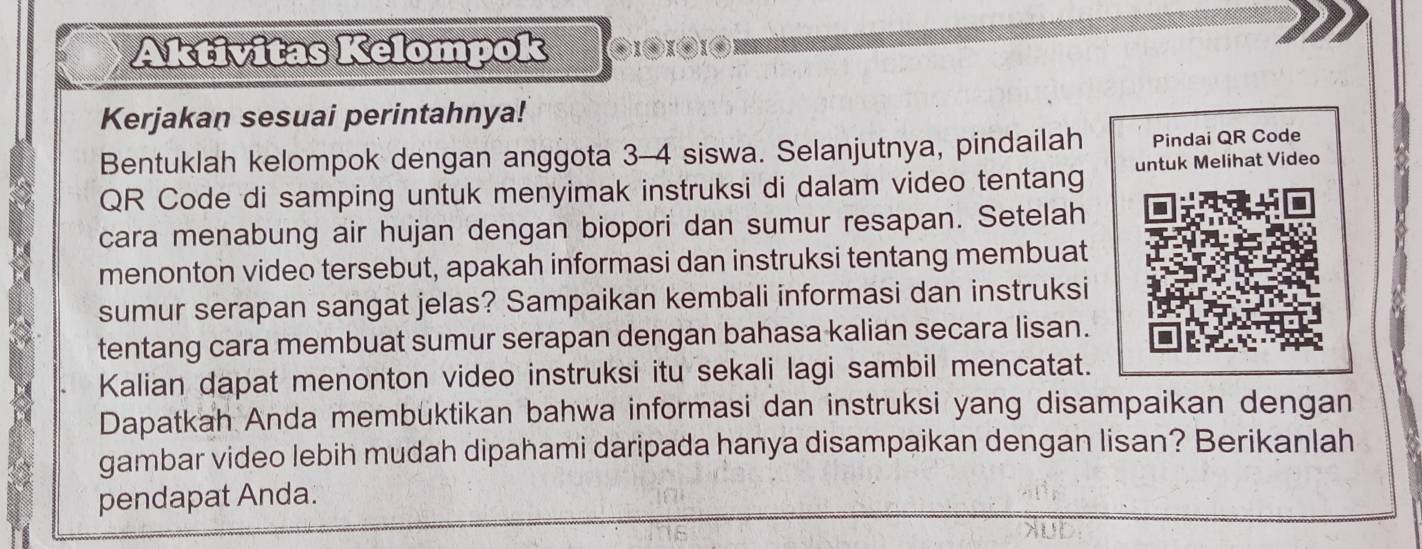 Aktivitas Kelompok X(③XX 
Kerjakan sesuai perintahnya! 
Bentuklah kelompok dengan anggota 3 - 4 siswa. Selanjutnya, pindailah Pindai QR Code 
QR Code di samping untuk menyimak instruksi di dalam video tentang untuk Melihat Video 
cara menabung air hujan dengan biopori dan sumur resapan. Setelah 
menonton video tersebut, apakah informasi dan instruksi tentang membuat 
sumur serapan sangat jelas? Sampaikan kembali informasi dan instruksi 
tentang cara membuat sumur serapan dengan bahasa kalian secara lisan. 
Kalian dapat menonton video instruksi itu sekali lagi sambil mencatat. 
Dapatkah Anda membuktikan bahwa informasi dan instruksi yang disampaikan dengan 
gambar video lebih mudah dipahami daripada hanya disampaikan dengan lisan? Berikanlah 
pendapat Anda.