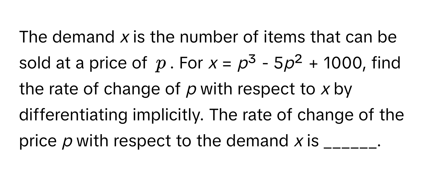 The demand *x* is the number of items that can be sold at a price of $p$. For *x* = *p*³ - 5*p*² + 1000, find the rate of change of *p* with respect to *x* by differentiating implicitly. The rate of change of the price *p* with respect to the demand *x* is ______.