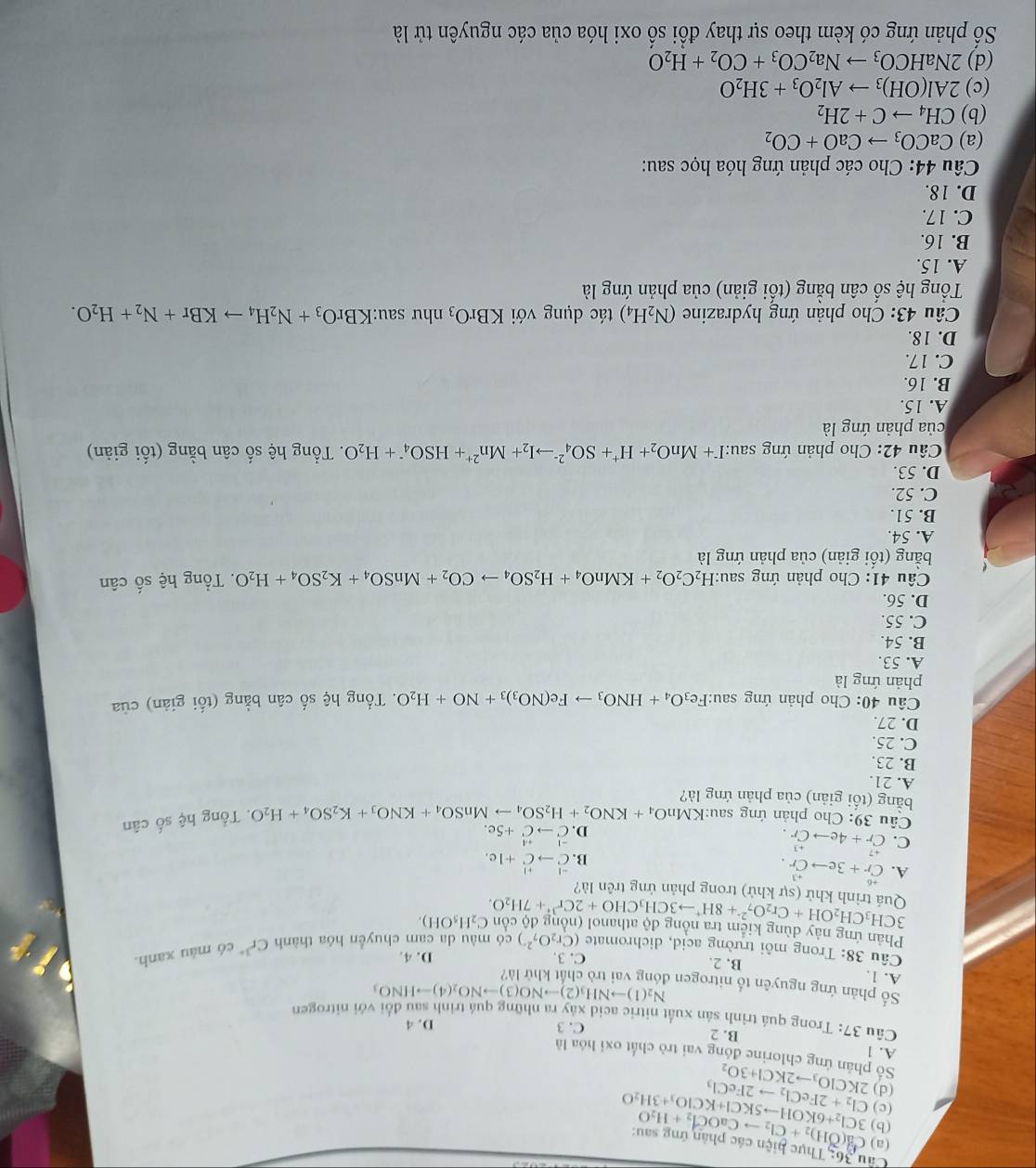 Thực hiện các phân ứng sau:
(a)
(b) Ca(OH)_2+Cl_2to CaOCl_2+H_2O
(c)
(d) 2KClO_3to 2KCl+3O_2 Cl_2+2FeCl_2to 2FeCl_3 3Cl_2+6KOHto 5KCl+KClO_3+3H_2O
Số phân ứng chlorine đóng vai trò chất oxi hóa là
A. 1
B. 2 C. 3 D. 4
Câu 37: Trong quá trình sản xuất nitric acid xây ra những quá trình sau đổi với nitrogen
N_2(1)to NH_3(2)to NO(3)to NO_2(4)to HNO_3
Số phản ứng nguyên tổ nitrogen đóng vai trò chất khử là?
A. 1, B. 2.
C. 3. D. 4.
Câu 38: Trong môi trường acid, dichromate (Cr_2O_7^((2-)) có màu da cam chuyển hóa thành Cr^3+) có màu xanh
Phản ứng này đùng kiảm tra nộng độ athanol (nộng độ còn 3CH_3CH_2OH+Cr_2O_7^((2-)+8H^+)to 3CH_3CHO+2Cr^(3+)+7H_2O. C_2H_5OH).
Quá trình khử (sự khử) trong phản ứng trên là?
A. beginarrayr +6 Crendarray +3eto beginarrayr +3 Crendarray . beginarrayr -1+1 ^Cto vector C+1c.
C. beginarrayr +7 Cr+4eto Cr.endarray
B.
D. beginarrayr -1+1 Cto C+5c.endarray
Câu 39: Cho phản ứng sau:K XMnO_4+KNO_2+H_2SO_4to MnSO_4+KNO_3+K_2SO_4+H_2O.  Tổng hệ số cân
bằng (tối giản) của phản ứng là?
A. 21
B. 23.
C. 25.
D. 27.
Câu 40: Cho phản ứng sau:F Fe_3O_4+HNO_3to Fe(NO_3)_3+NO+H_2O. Tổng hệ số cân bằng (tối giản) của
phản ứng là
A. 53.
B. 54.
C. 55.
D. 56.
Câu 41: Cho phản ứng sau: H_2C_2O_2+KMnO_4+H_2SO_4to CO_2+MnSO_4+K_2SO_4+H_2O. Tổng hệ số cân
bằng (tối giản) của phản ứng là
A. 54
B. 51.
C. 52.
D. 53.
Câu 42: Cho phản ứng sau: I^-+MnO_2+H^++SO_4^((2-)to I_2)+Mn^(2+)+HSO_4^(-+H_2)O. Tổng hệ số cân bằng (tối giản)
của phản ứng là
A. 15.
B. 16.
C. 17.
D. 18.
Câu 43: Cho phản ứng hydrazine (N_2H_4) tác dụng với KBrO_3 như sau: KBrO_3+N_2H_4to KBr+N_2+H_2O.
Tổng hệ số cân bằng (tối giản) của phản ứng là
A. 15.
B. 16.
C. 17.
D. 18.
Câu 44: Cho các phản ứng hóa học sau:
(a) CaCO_3to CaO+CO_2
(b) CH_4to C+2H_2
(c) 2Al(OH)_3to Al_2O_3+3H_2O
(d) 2NaHCO_3to Na_2CO_3+CO_2+H_2O
Số phản ứng có kèm theo sự thay đổi số oxi hóa của các nguyên tử là