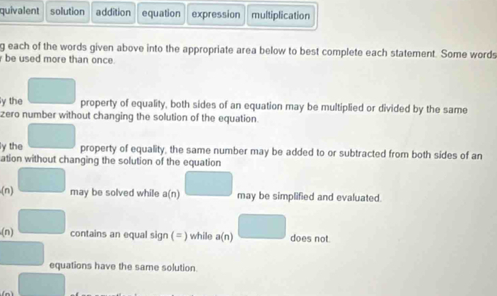 quivalent solution addition equation expression multiplication 
g each of the words given above into the appropriate area below to best complete each statement. Some words 
be used more than once. 
y the _  property of equality, both sides of an equation may be multiplied or divided by the same 
zero number without changing the solution of the equation. 
y the □ property of equality, the same number may be added to or subtracted from both sides of an 
ation without changing the solution of the equation 
(n) □ may be solved while a(n) □ may be simplified and evaluated. 
(n) □ contains an equal sign ( = ) while a(n) □ does not.
□ equations have the same solution. 
□