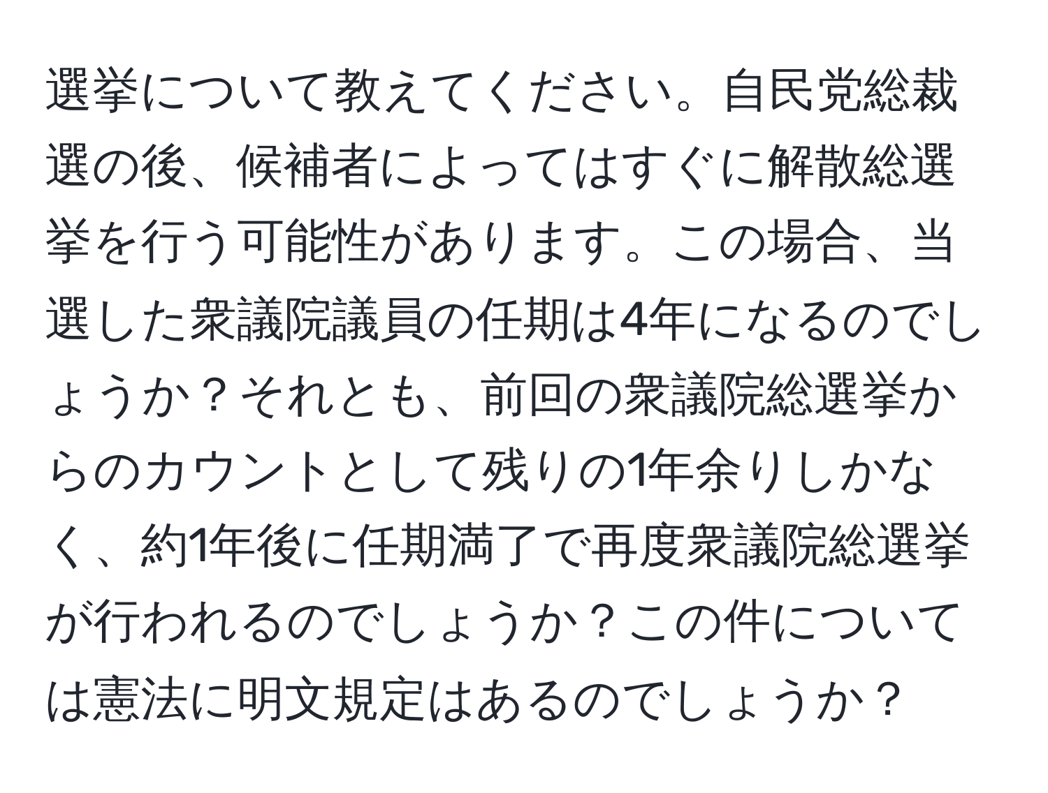 選挙について教えてください。自民党総裁選の後、候補者によってはすぐに解散総選挙を行う可能性があります。この場合、当選した衆議院議員の任期は4年になるのでしょうか？それとも、前回の衆議院総選挙からのカウントとして残りの1年余りしかなく、約1年後に任期満了で再度衆議院総選挙が行われるのでしょうか？この件については憲法に明文規定はあるのでしょうか？