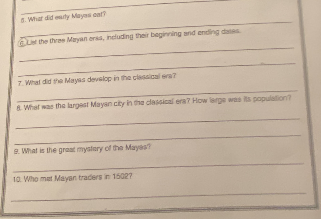 What did early Mayas eat? 
_ 
6 List the three Mayan eras, including their beginning and ending dates 
_ 
7. What did the Mayas develop in the classical era? 
_ 
8. What was the largest Mayan city in the classical era? How large was its population? 
_ 
_ 
9. What is the great mystery of the Mayas? 
_ 
10. Who met Mayan traders in 1502? 
_