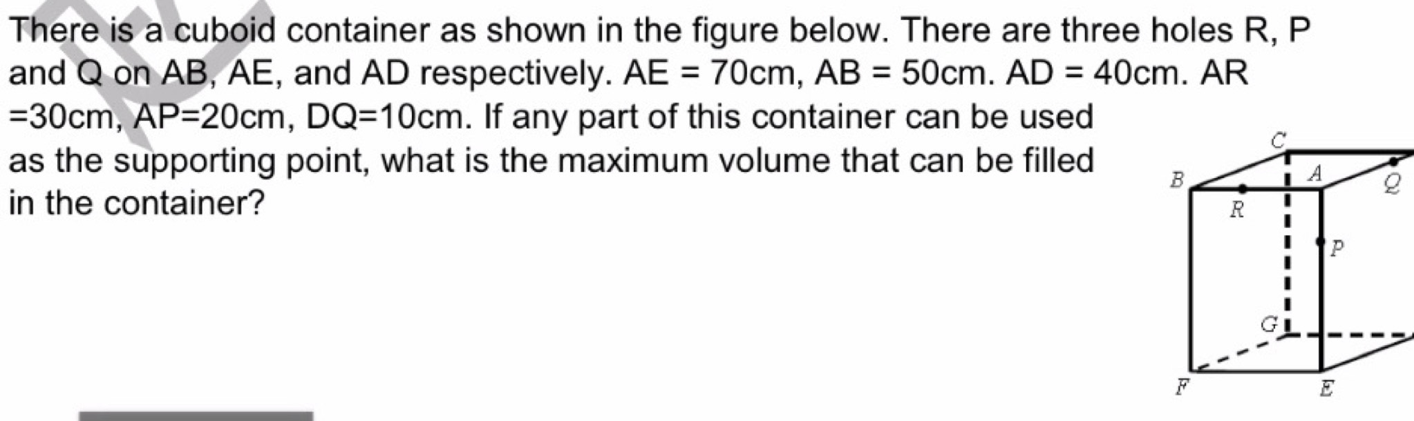 There is a cuboid container as shown in the figure below. There are three holes R, P
and Q on AB, AE, and AD respectively. AE=70cm, AB=50cm. AD=40cm. AR
=30cm, AP=20cm, DQ=10cm. If any part of this container can be used 
as the supporting point, what is the maximum volume that can be filled 
in the container?