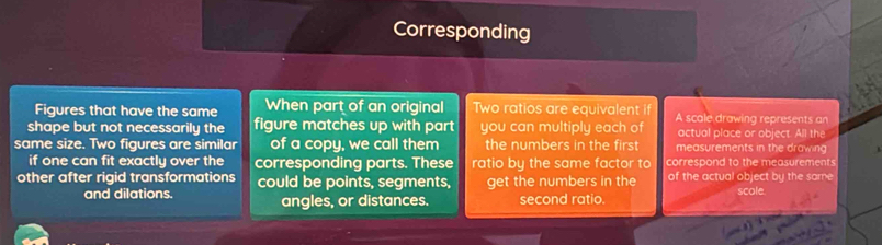 Corresponding 
Figures that have the same When part of an original wo ratios are equivalent if A scale drawing represents an 
shape but not necessarily the figure matches up with part you can multiply each of actual place or object. All the 
same size. Two figures are similar of a copy, we call them the numbers in the first measurements in the drawing 
if one can fit exactly over the corresponding parts. These ratio by the same factor to correspond to the measurements 
other after rigid transformations could be points, segments, get the numbers in the of the actual object by the same 
and dilations. angles, or distances. second ratio. scole.