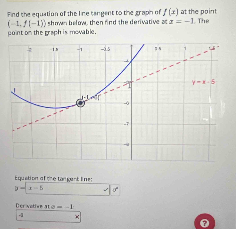 Find the equation of the line tangent to the graph of f(x) at the point
(-1,f(-1)) shown below, then find the derivative at x=-1. The
point on the graph is movable.
Equation of the tangent line:
y=x-5
sigma°
Derivative at x=-1.
-6