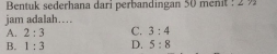 Bentuk sederhana dari perbandingan 50 ménit : 2 ½
jam adalah…
A. 2:3 C. 3:4
B. 1:3 D. 5:8