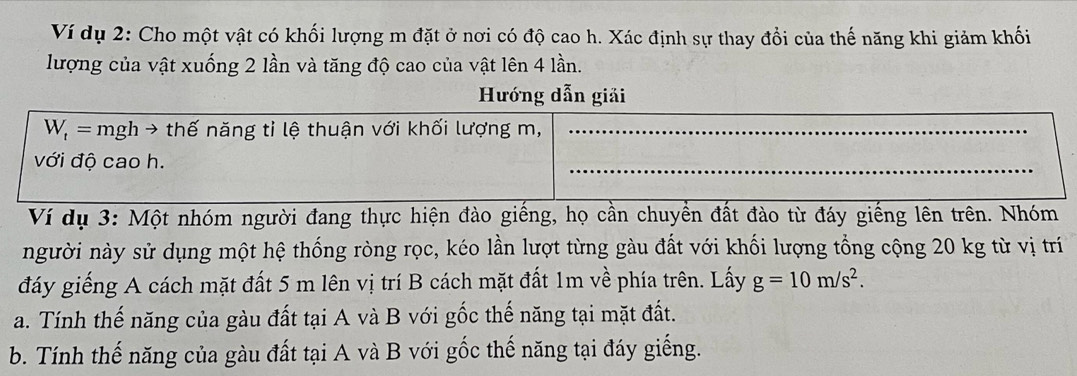 Ví dụ 2: Cho một vật có khối lượng m đặt ở nơi có độ cao h. Xác định sự thay đổi của thế năng khi giảm khối 
lượng của vật xuống 2 lần và tăng độ cao của vật lên 4 lần. 
Hướng dẫn giải
W_t= mgh → thế năng tỉ lệ thuận với khối lượng m,_ 
với độ cao h. 
_ 
Ví dụ 3: Một nhóm người đang thực hiện đào giếng, họ cần chuyền đất đào từ đáy giếng lên trên. Nhóm 
người này sử dụng một hệ thống ròng rọc, kéo lần lượt từng gàu đất với khối lượng tổng cộng 20 kg từ vị trí 
đáy giếng A cách mặt đất 5 m lên vị trí B cách mặt đất 1m về phía trên. Lấy g=10m/s^2. 
a. Tính thế năng của gàu đất tại A và B với gốc thế năng tại mặt đất. 
b. Tính thế năng của gàu đất tại A và B với gốc thế năng tại đáy giếng.