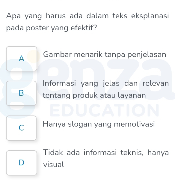 Apa yang harus ada dalam teks eksplanasi
pada poster yang efektif?
A Gambar menarik tanpa penjelasan
Informasi yang jelas dan relevan
B tentang produk atau layanan
C Hanya slogan yang memotivasi
Tidak ada informasi teknis, hanya
D visual