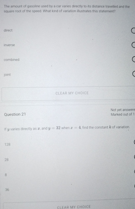 The amount of gasoline used by a car varies directly to its distance travelled and the
square root of the speed. What kind of variation illustrates this staternent?
direct
inverse
combined
joint
CLEAR MY CHOICE
Not yet answere
Question 21 Marked out of 1
If y varies directly as x, and y=32 when x=4 find the constant of variation.
128
28
8
36
CLEAR MY CHOICE