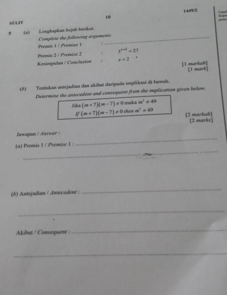 1449/2 
10 Untal 
SULIT Kega 
pene 
5 (a) Lengkapkan hujah berikut. 
Complete the following arguments. 
Premis 1 / Premise 1 : 
Premis 2 / Premise 2 : 3^(x+1)=2 7 
Kesimpulan / Conclusion : x=2
[1 markah] 
[1 mark] 
(6) Tentukan antejadian dan akibat daripada implikasi di bawah. 
Determine the antecedent and consequent from the implication given below. 
Jika (m+7)(m-7)!= 0 maka m^2!= 49
If(m+7)(m-7)!= 0thenm^2!= 49 [2 markah] 
[2 marks] 
_ 
Jawapan / Answer : 
_ 
(a) Premis 1 / Premise 1 : 
(b) Antejadian / Antecedent : 
_ 
_ 
Akibat / Consequent : 
_ 
_