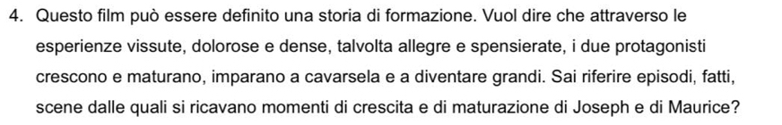 Questo film può essere definito una storia di formazione. Vuol dire che attraverso le 
esperienze vissute, dolorose e dense, talvolta allegre e spensierate, i due protagonisti 
crescono e maturano, imparano a cavarsela e a diventare grandi. Sai riferire episodi, fatti, 
scene dalle quali si ricavano momenti di crescita e di maturazione di Joseph e di Maurice?