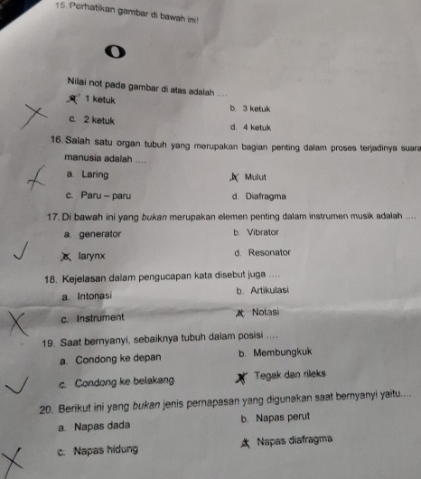 Porhatikan gambar di bawah ini!
o
Nilai not pada gambar di atas adalah ....
1 ketuk
b. 3 ketuk
c. 2 ketuk d. 4 ketuk
16. Salah satu organ tubuh yang merupakan bagian penting dalam proses terjadinya suara
manusia adalah ....
a. Laring Mulut
c. Paru - paru d. Diafragma
17. Di bawah ini yang bukan merupakan elemen penting dalam instrumen musik adalah ....
a. generator b. Vibrator
larynx d. Resonator
18. Kejelasan dalam pengucapan kata disebut juga ....
a. Intonasi b. Artikulasi
c. Instrument A Notasi
19. Saat bernyanyi, sebaiknya tubuh dalam posisi ....
a. Condong ke depan b. Membungkuk
c. Condong ke belakang Tegak dan rileks
20. Berikut ini yang bukan jenis pernapasan yang digunakan saat bernyanyi yaitu....
a. Napas dada b. Napas perut
c. Napas hidung Napas diafragma