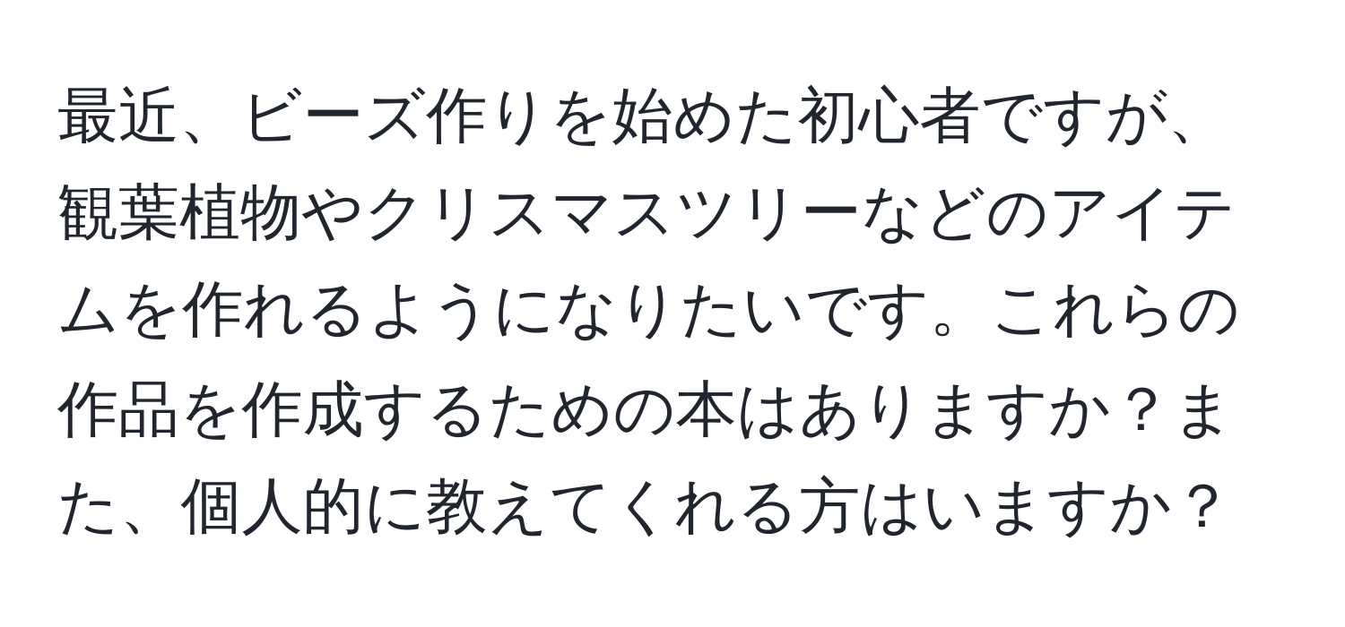 最近、ビーズ作りを始めた初心者ですが、観葉植物やクリスマスツリーなどのアイテムを作れるようになりたいです。これらの作品を作成するための本はありますか？また、個人的に教えてくれる方はいますか？