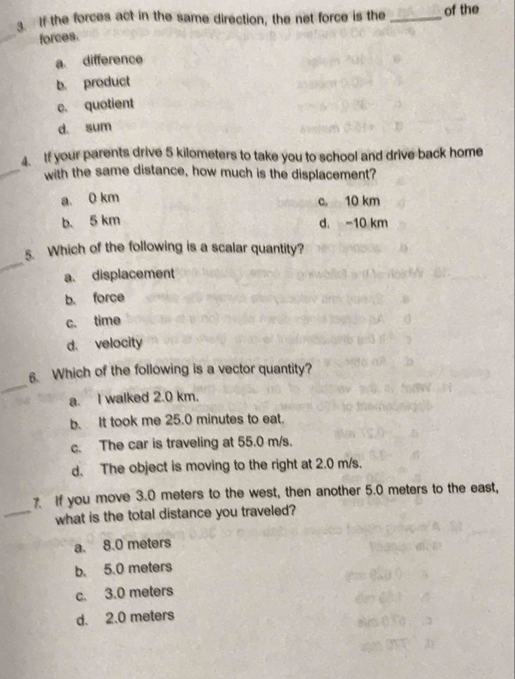 If the forces act in the same direction, the net force is the _of the
_
forces.
a difference
b. product
c. quotient
d sum
4. If your parents drive 5 kilometers to take you to school and drive back home
_with the same distance, how much is the displacement?
a. 0 km c. 10 km
b. 5 km d. -10 km
_
5. Which of the following is a scalar quantity?
a. displacement
b. force
c. time
d. velocity
_
6. Which of the following is a vector quantity?
a. I walked 2.0 km.
b. It took me 25.0 minutes to eat.
c. The car is traveling at 55.0 m/s.
d. The object is moving to the right at 2.0 m/s.
7. If you move 3.0 meters to the west, then another 5.0 meters to the east,
_what is the total distance you traveled?
a. 8.0 meters
b. 5.0 meters
c. 3.0 meters
d. 2.0 meters