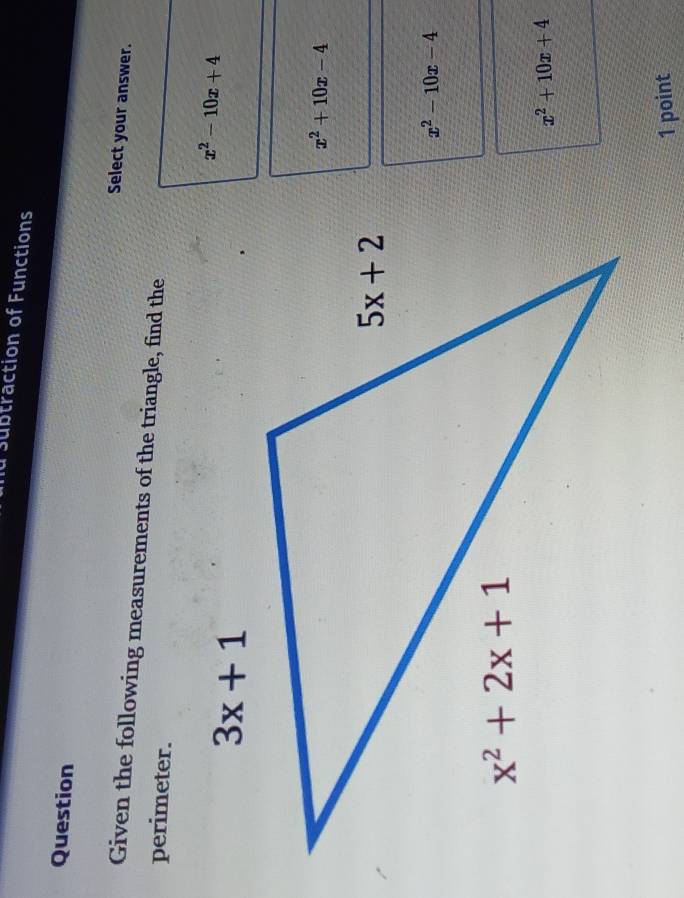 subtraction of Functions
Question Select your answer.
Given the following measurements of the triangle, find the
perimeter.
x^2-10x+4
x^2+10x-4
x^2-10x-4
x^2+10x+4
1 point