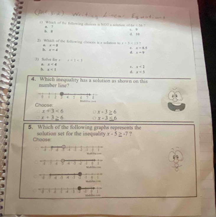 Which of the following choices is NOT a solution of 6x<56</tex> ?
a. 7
b. 8 c. 9
d. 10
2) Which of the following choices is a solution to x+5<13</tex> ?
a. x=8 c. x=8.5
b. x=4
d. x=9
3) Solve for x : x+1<3</tex>
a. x<4</tex>
c. x<2</tex>
b. x<1</tex> d. x<3</tex> 
4. Which inequality has a solution as shown on this
number line?
Choose:
x+3<6</tex>
x-3≥ 6
x+3≥ 6
x-3≤ 6
5. Which of the following graphs represents the
solution set for the inequality x-5≥ -7 ?
Choose: