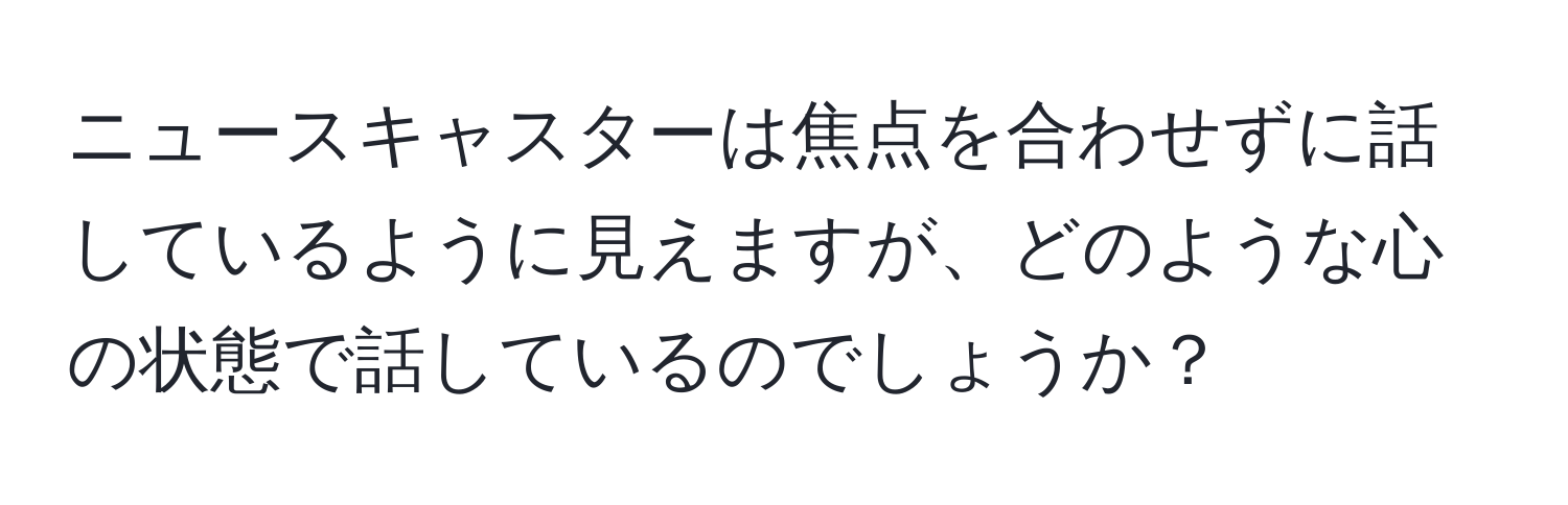 ニュースキャスターは焦点を合わせずに話しているように見えますが、どのような心の状態で話しているのでしょうか？