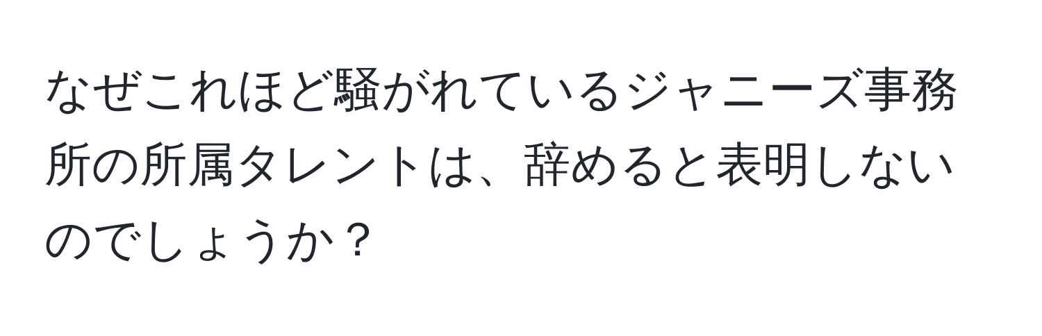 なぜこれほど騒がれているジャニーズ事務所の所属タレントは、辞めると表明しないのでしょうか？