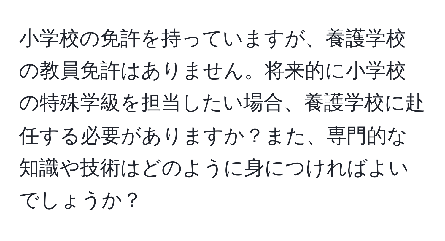 小学校の免許を持っていますが、養護学校の教員免許はありません。将来的に小学校の特殊学級を担当したい場合、養護学校に赴任する必要がありますか？また、専門的な知識や技術はどのように身につければよいでしょうか？