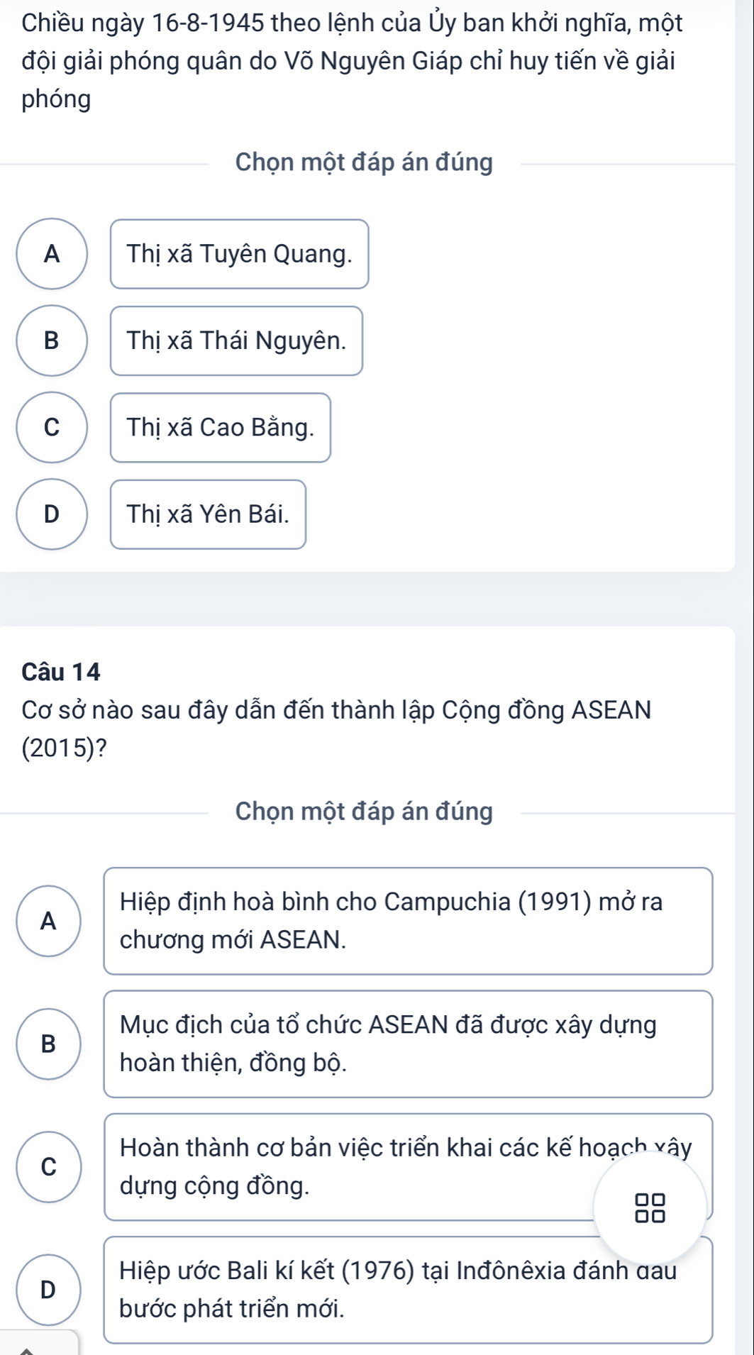 Chiều ngày 16-8-1945 theo lệnh của Ủy ban khởi nghĩa, một
đội giải phóng quân do Võ Nguyên Giáp chỉ huy tiến về giải
phóng
Chọn một đáp án đúng
A Thị xã Tuyên Quang.
B Thị xã Thái Nguyên.
C Thị xã Cao Bằng.
D Thị xã Yên Bái.
Câu 14
Cơ sở nào sau đây dẫn đến thành lập Cộng đồng ASEAN
(2015)?
Chọn một đáp án đúng
Hiệp định hoà bình cho Campuchia (1991) mở ra
A
chương mới ASEAN.
Mục địch của tổ chức ASEAN đã được xây dựng
B
hoàn thiện, đồng bộ.
Hoàn thành cơ bản việc triển khai các kế hoạch xây
C
dựng cộng đồng.
□□
Hiệp ước Bali kí kết (1976) tại Inđônêxia đánh đau
D
bước phát triển mới.