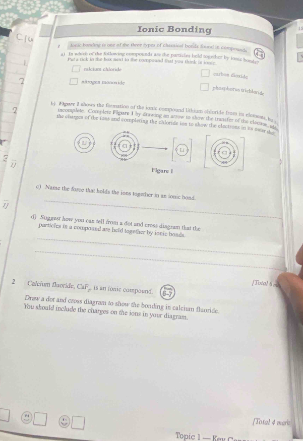 Ionic Bonding
12
/ fonic bonding is one of the three types of chemical bonds found in compounds
a) In which of the following compounds are the particles held together by ionic bonds
Put a tick in the box next to the compound that you think is ionic.
calcium chloride
carbon dioxide
nitrogen monoxide
phosphorus trichloride
b) Figure I shows the formation of the ionic compound lithium chloride from its elements, bat
incomplete. Complete Figure I by drawing an arrow to show the transfer of the election, a
the charges of the ions and completing the chloride ion to show the electrons in its outer she
Li
Cl
Li
a
1
Figure 1
c) Name the force that holds the ions together in an ionic bond.
1
_
d) Suggest how you can tell from a dot and cross diagram that the
_
particles in a compound are held together by ionic bonds.
_
[Total 6 mc
2 Calcium fluoride, CaF_2, is an ionic compound.
Draw a dot and cross diagram to show the bonding in calcium fluoride.
You should include the charges on the ions in your diagram.
" [Total 4 mark
Topic 1 — Kev
