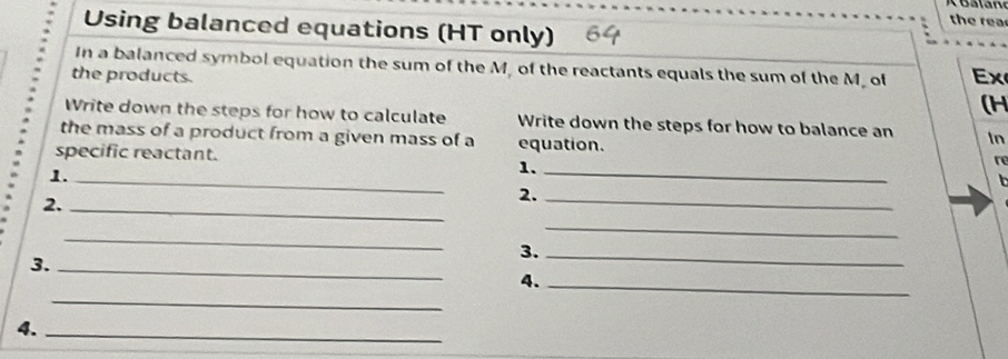 Using balanced equations (HT only) 
the rea 
In a balanced symbol equation the sum of the M, of the reactants equals the sum of the M. of Ex 
the products. 
(H 
Write down the steps for how to calculate Write down the steps for how to balance an In 
the mass of a product from a given mass of a equation. re 
specific reactant. 
1._ 
1._ 
2._ 
2._ 
_ 
_ 
3._ 
3._ 
_ 
4._ 
4._