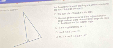 19994
For the angles shown in the diagram, which statements
are true? Select all that apply.
The sum of m∠ 3 and m∠ 4 is 180°.
The sum of the measures of the adjacent interior
angle and one of the remote interior angles is equal
to the measure of the exterior angle.
∠ 3 is supplementary to ∠ 1.
m∠ 4=m∠ 1+m∠ 2
m∠ 1+m∠ 2+m∠ 3=180°