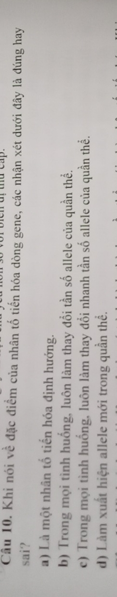 a thd cap.
Câu 10. Khi nói về đặc điểm của nhân tố tiến hóa dòng gene, các nhận xét dưới đây là đúng hay
sai?
a) Là một nhân tố tiến hóa định hướng.
b) Trong mọi tình huống, luôn làm thay đổi tần số allele của quần thể.
c) Trong mọi tình huống, luôn làm thay đổi nhanh tần số allele của quần thể.
d) Làm xuất hiện allele mới trong quần thể.
