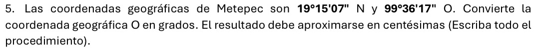 Las coordenadas geográficas de Metepec son 19°15'07''N y 99°36'17''. Convierte la 
coordenada geográfica O en grados. El resultado debe aproximarse en centésimas (Escriba todo el 
procedimiento).