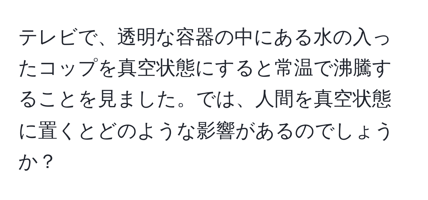 テレビで、透明な容器の中にある水の入ったコップを真空状態にすると常温で沸騰することを見ました。では、人間を真空状態に置くとどのような影響があるのでしょうか？