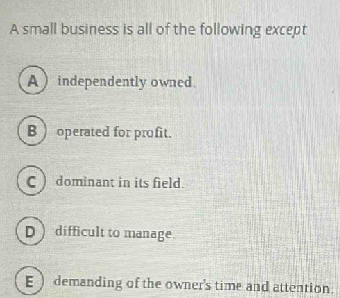 A small business is all of the following except
A) independently owned.
B ) operated for profit.
C )dominant in its field.
D ) difficult to manage.
E ) demanding of the owner's time and attention.