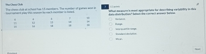 Tihe Chess Club 0.2 pol is
The chess club at school has 1.5 members. The number of games wen in 7 What measure is most appropriate for describing variability in this
- tournament play this season by each member is listed. ata distribution? Sefect the correct answer below.
Range Verlance
Int enqu arti ls range.
Ssandard deviation.
Mein
Next