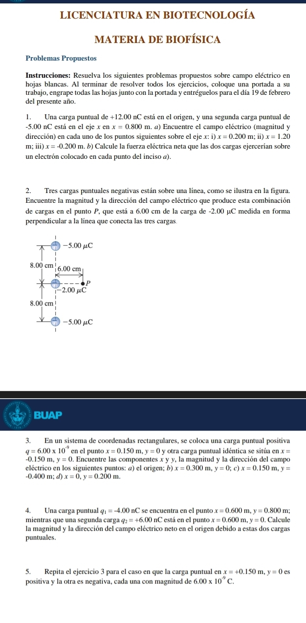 LICENCIATURA EN BIOTECNOLOGÍA
MATERIA DE BIOFÍSICA
Problemas Propuestos
* Instrucciones: Resuelva los siguientes problemas propuestos sobre campo eléctrico en
hojas blancas. Al terminar de resolver todos los ejercicios, coloque una portada a su
trabajo, engrape todas las hojas junto con la portada y entréguelos para el día 19 de febrero
del presente año.
1. Una carga puntual de +12.0 00 nC está en el origen, y una segunda carga puntual de
-5.00 nC está en el eje x en x=0.800 m. a) Encuentre el campo eléctrico (magnitud y
dirección) en cada uno de los puntos siguientes sobre el eje x:i)x=0.200m; i x=1.20
m;iii)x=-0.200m. a. b) Calcule la fuerza eléctrica neta que las dos cargas ejercerían sobre
un electrón colocado en cada punto del inciso a).
2. Tres cargas puntuales negativas están sobre una línea, como se ilustra en la figura.
Encuentre la magnitud y la dirección del campo eléctrico que produce esta combinación
de cargas en el punto P, que está a 6.00 cm de la carga de -2.00 μC medida en forma
perpendicular a la línea que conecta las tres cargas.
-5.00μC
8.00 cm 6.00 cm
P
2.00 μC
8.00 cm
-5.00 μC
BUAP
3. En un sistema de coordenadas rectangulares, se coloca una carga puntual positiva
q=6.00* 10^(-9) en el punto x=0.150m,y=0 y otra carga puntual idéntica se sitúa en x=
-0.150 m, y=0. Encuentre las componentes x y y, la magnitud y la dirección del campo
eléctrico en los siguientes puntos: a) el origen; b) x=0.300m,y=0;c)x=0.150m,y=
-0. 400m;d) x=0,y=0.200m.
4. Una carga puntual q_1=-4.00nC é  se encuentra en el puntó x=0.600m,y=0.800 m;
mientras que una segunda carga q_2=+6.00nC está en el punto x=0.600m,y=0. Calcule
la magnitud y la dirección del campo eléctrico neto en el origen debido a estas dos cargas
puntuales.
5. Repita el ejercicio 3 para el caso en que la carga puntual en x=+0.150m,y=0es
positiva y la otra es negativa, cada una con magnitud de 6.00* 10^(-9)C.