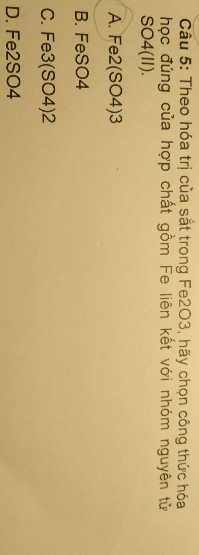 Theo hóa trị của sắt trong Fe2O3, hãy chọn công thức hóa
học đúng của hợp chất gồm Fe liên kết với nhóm nguyên tử
SO4(II).
A. Fe2 (SO4) 3
B. FeSO4
C. Fe3 (SO4)2
D. Fe2SO4