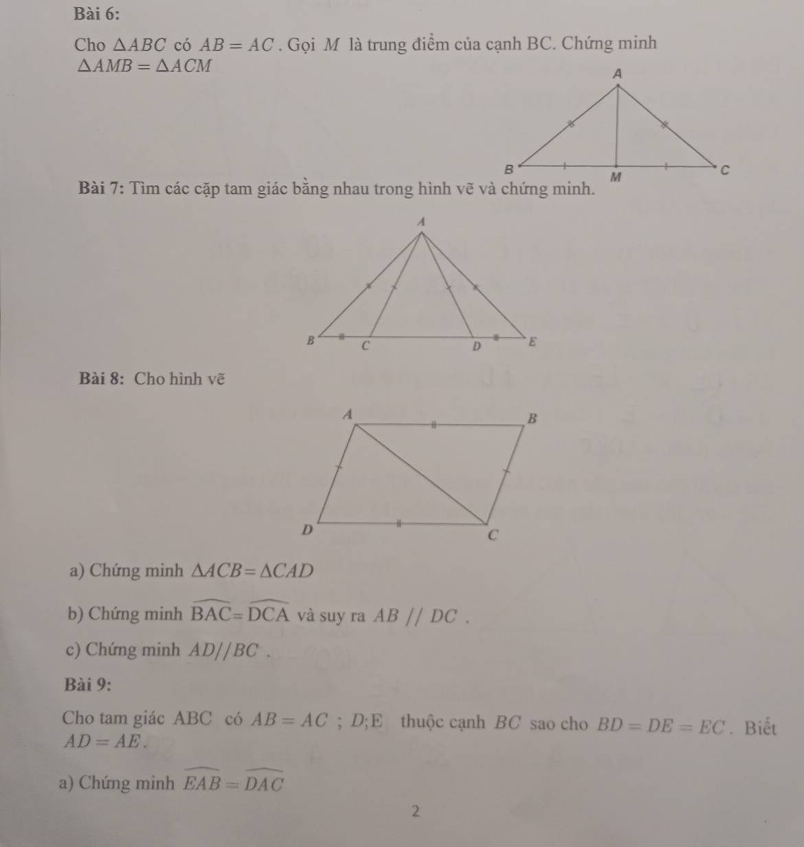 Cho △ ABC có AB=AC. Gọi M là trung điểm của cạnh BC. Chứng minh
△ AMB=△ ACM
Bài 7: Tìm các cặp tam giác bằng nhau trong hình vẽ và chứng minh. 
Bài 8: Cho hình vẽ 
a) Chứng minh △ ACB=△ CAD
b) Chứng minh widehat BAC=widehat DCA và suy ra ABparallel DC. 
c) Chứng minh AD//BC. 
Bài 9: 
Cho tam giác ABC có AB=AC; D;E thuộc cạnh BC sao cho BD=DE=EC. Biết
AD=AE. 
a) Chứng minh widehat EAB=widehat DAC
2