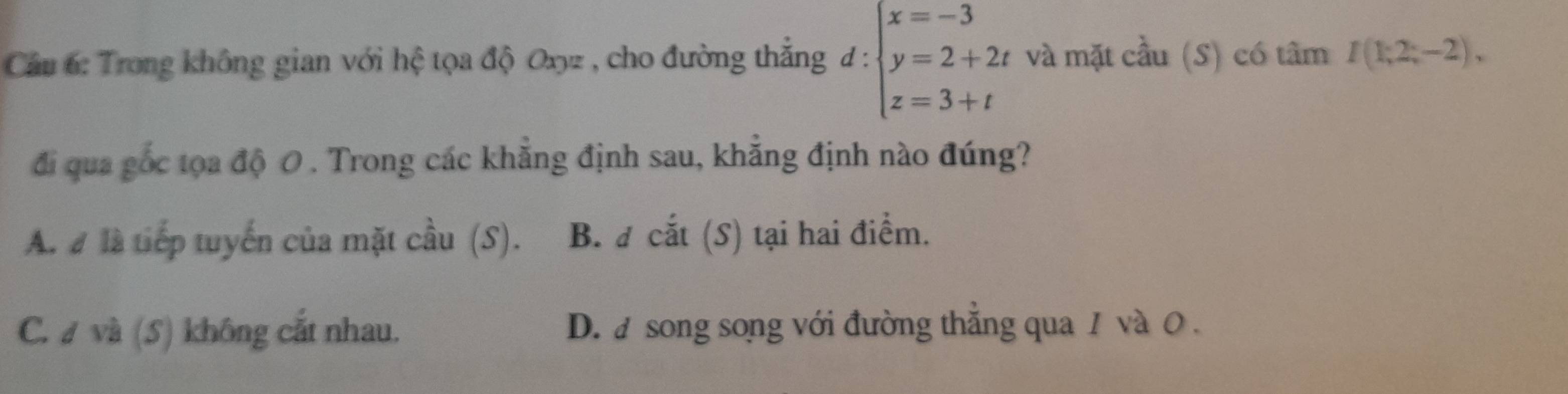 Cầu 6: Trong không gian với hệ tọa độ Oxyz , cho đường thắng đ: beginarrayl x=-3 y=2+2t z=3+tendarray. và mặt cầu (S) có tâm I(1;2;-2), 
đi qua gốc tọa độ 0. Trong các khẳng định sau, khẳng định nào đúng?
A. # là tiếp tuyến của mặt cầu (S). B. đ cắt (S) tại hai điểm.
C. # và (5) không cắt nhau. D. a song song với đường thẳng qua 1 và 0.