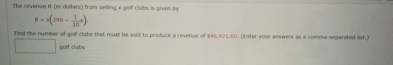 The revenue R (in dollars) from selling x golf clubs is given by
R=x(290- 1/10 x). 
Find the number of golf clubs that must be sold to produce a revenue of $46,921.60. (Enter your answers as a comma-separated list.)
frac □^(120 111)100
golf clubs