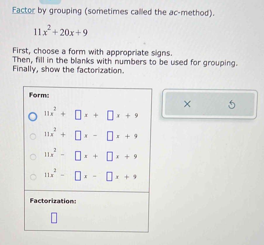 Factor by grouping (sometimes called the ac-method).
11x^2+20x+9
First, choose a form with appropriate signs.
Then, fill in the blanks with numbers to be used for grouping.
Finally, show the factorization.
Form:
×
11x^2+□ x+□ x+9
11x^2+□ x-□ x+9
11x^2-□ x+□ x+9
11x^2-□ x-□ x+9
Factorization: