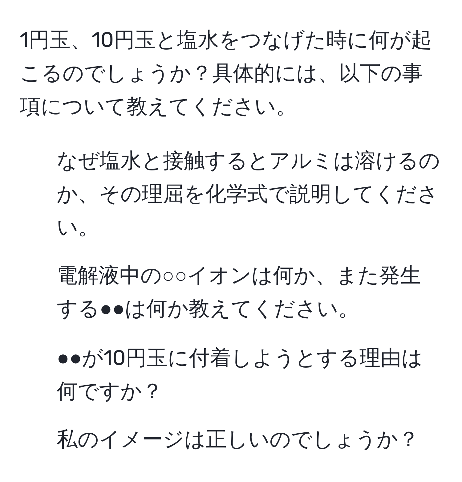 1円玉、10円玉と塩水をつなげた時に何が起こるのでしょうか？具体的には、以下の事項について教えてください。  
1. なぜ塩水と接触するとアルミは溶けるのか、その理屈を化学式で説明してください。  
2. 電解液中の○○イオンは何か、また発生する●●は何か教えてください。  
3. ●●が10円玉に付着しようとする理由は何ですか？  
4. 私のイメージは正しいのでしょうか？